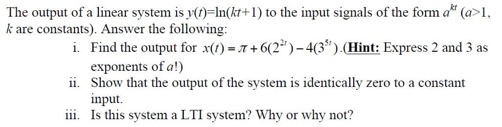 The output of a linear system is y(t)=In(kt+1) to the input signals of the form a" (a>1,
k are constants). Answer the following:
i. Find the output for x(t) = T + 6(2“)- 4(3").(Hint: Express 2 and 3 as
exponents of a!)
ii. Show that the output of the system is identically zero to a constant
input.
iii. Is this system a LTI system? Why or why not?
