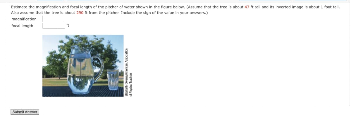 Submit Answer
Estimate the magnification and focal length of the pitcher of water shown in the figure below. (Assume that the tree is about 47 ft tall and its inverted image is about 1 foot tall.
Also assume that the tree is about 290 ft from the pitcher. Include the sign of the value in your answers.)
magnification
focal length
ft
Elizabeth Owens/American Assodation
of Physics Teachers