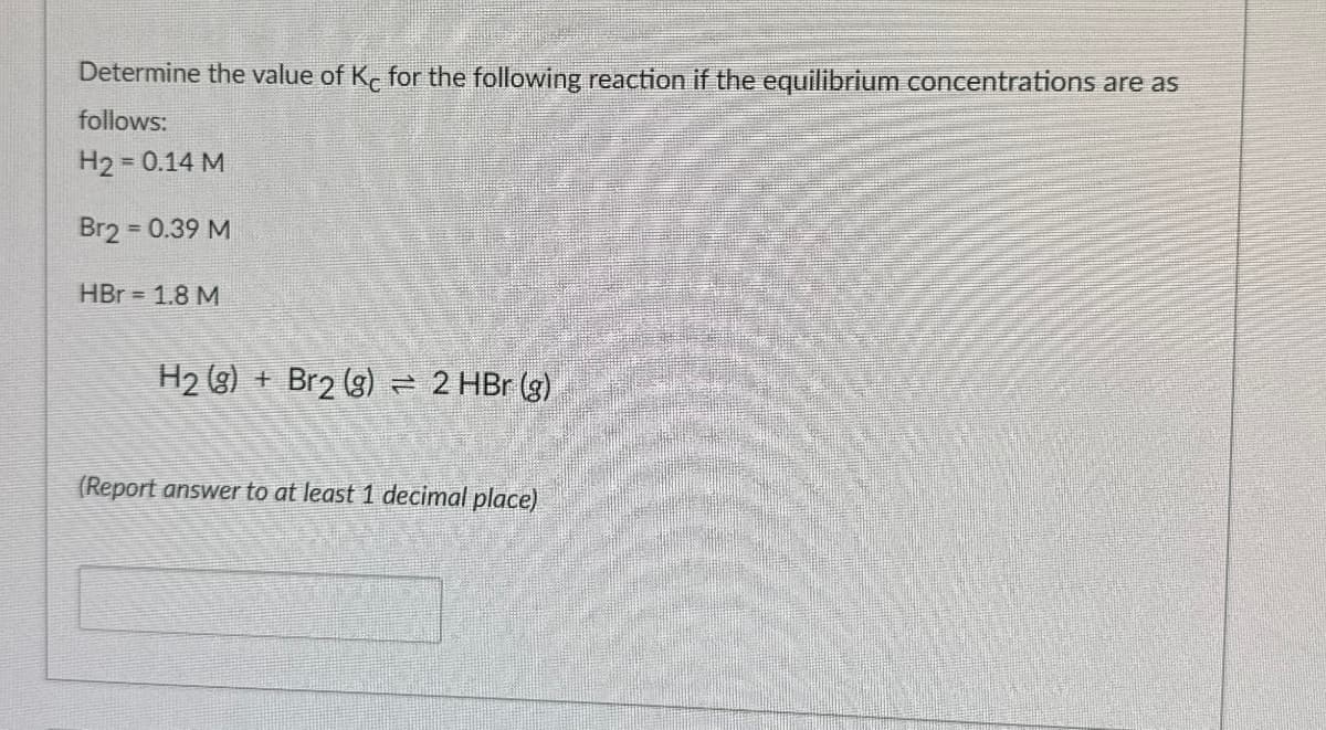 Determine the value of Kc for the following reaction if the equilibrium concentrations are as
follows:
H2 = 0.14 M
Br2 = 0.39 M
HBr 1.8 M
H2(g) + Br2 (g) 2 HBr (g)
(Report answer to at least 1 decimal place)