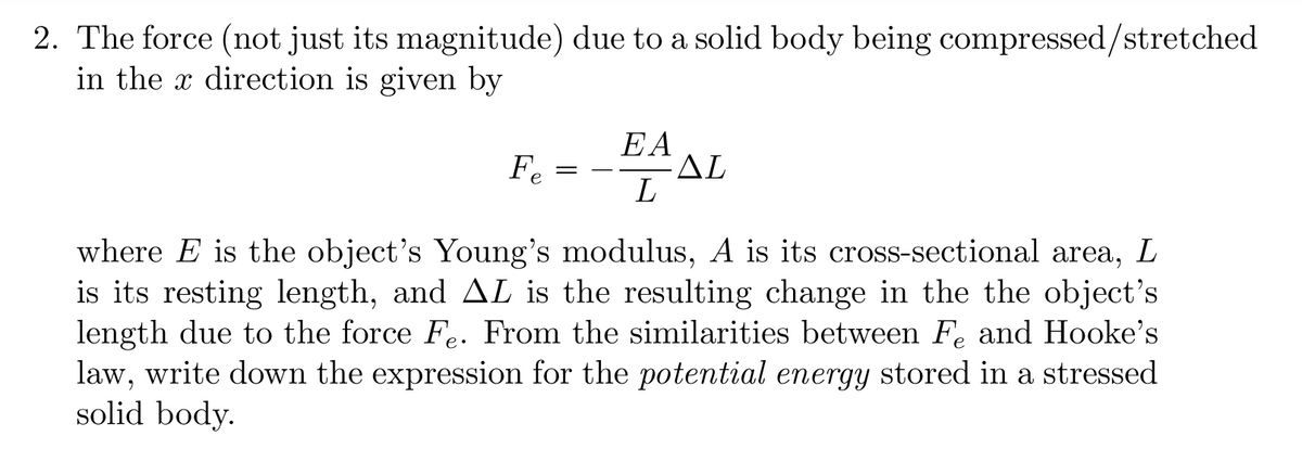 2. The force (not just its magnitude) due to a solid body being compressed/stretched
in the direction is given by
Fe
=
EA
L
ΔΕ
where E is the object's Young's modulus, A is its cross-sectional area, L
is its resting length, and AL is the resulting change in the the object's
length due to the force Fe. From the similarities between Fe and Hooke's
law, write down the expression for the potential energy stored in a stressed
solid body.