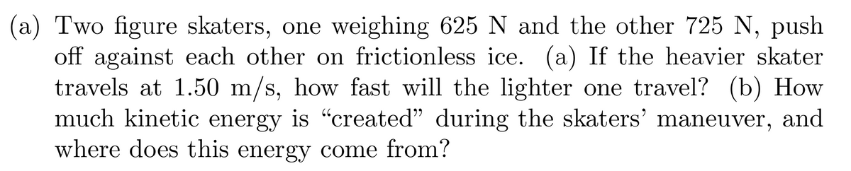 (a) Two figure skaters, one weighing 625 N and the other 725 N, push
off against each other on frictionless ice. (a) If the heavier skater
travels at 1.50 m/s, how fast will the lighter one travel? (b) How
much kinetic energy is "created" during the skaters' maneuver, and
where does this energy come from?