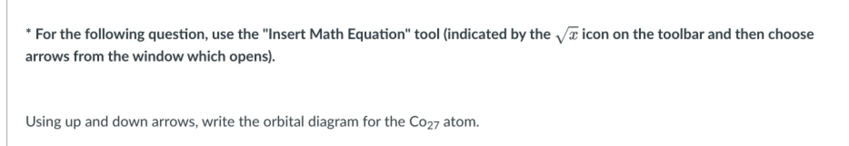 * For the following question, use the "Insert Math Equation" tool (indicated by the √ icon on the toolbar and then choose
arrows from the window which opens).
Using up and down arrows, write the orbital diagram for the Co27 atom.