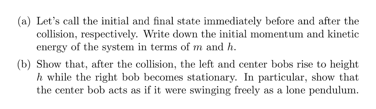 (a) Let's call the initial and final state immediately before and after the
collision, respectively. Write down the initial momentum and kinetic
energy of the system in terms of m and h.
(b) Show that, after the collision, the left and center bobs rise to height
h while the right bob becomes stationary. In particular, show that
the center bob acts as if it were swinging freely as a lone pendulum.