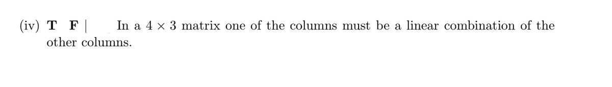 (iv) T F | In a 4 x 3 matrix one of the columns must be a linear combination of the
other columns.