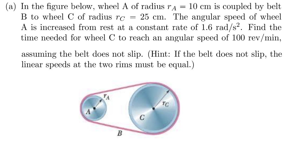 =
(a) In the figure below, wheel A of radius TA
B to wheel C of radius rc
10 cm is coupled by belt
25 cm. The angular speed of wheel
A is increased from rest at a constant rate of 1.6 rad/s². Find the
time needed for wheel C to reach an angular speed of 100 rev/min,
assuming the belt does not slip. (Hint: If the belt does not slip, the
linear speeds at the two rims must be equal.)
TC
B