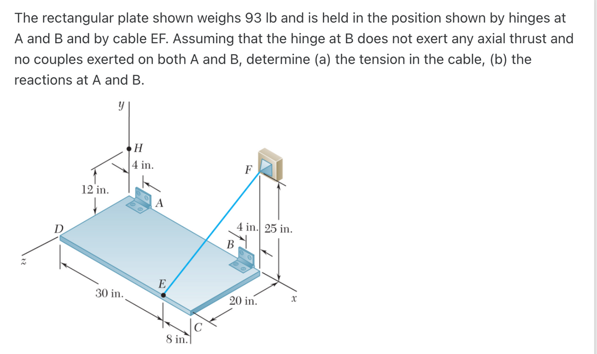 The rectangular plate shown weighs 93 lb and is held in the position shown by hinges at
A and B and by cable EF. Assuming that the hinge at B does not exert any axial thrust and
no couples exerted on both A and B, determine (a) the tension in the cable, (b) the
reactions at A and B.
Z
D
12 in.
30 in.
H
4 in.
A
E
8 in.
B
F
4 in. 25 in.
20 in.
x