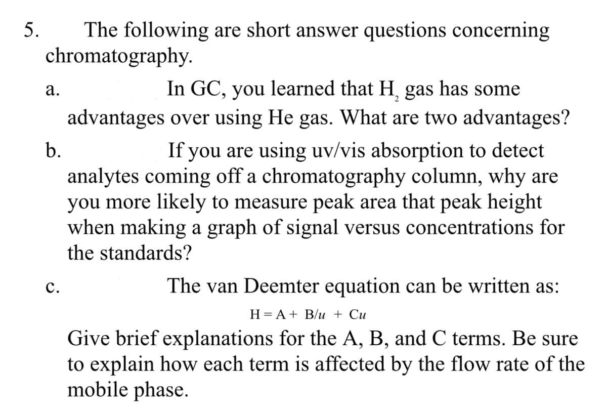 5.
The following are short answer questions concerning
chromatography.
a.
b.
C.
In GC, you learned that H, gas has some
advantages over using He gas. What are two advantages?
If you are using uv/vis absorption to detect
analytes coming off a chromatography column, why are
you more likely to measure peak area that peak height
when making a graph of signal versus concentrations for
the standards?
The van Deemter equation can be written as:
H = A + B/u + Cu
Give brief explanations for the A, B, and C terms. Be sure
to explain how each term is affected by the flow rate of the
mobile phase.