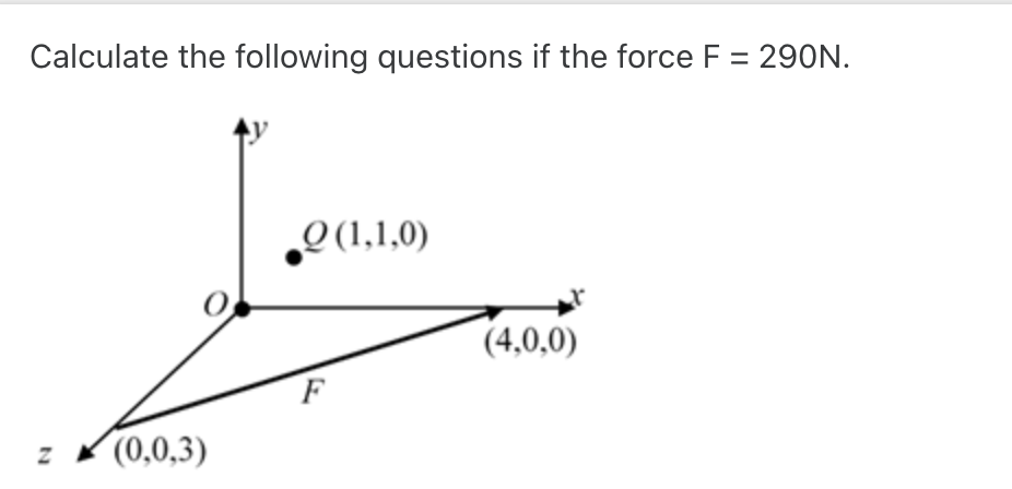 Calculate the following questions if the force F = 290N.
Z (0,0,3)
Q(1,1,0)
F
(4,0,0)
