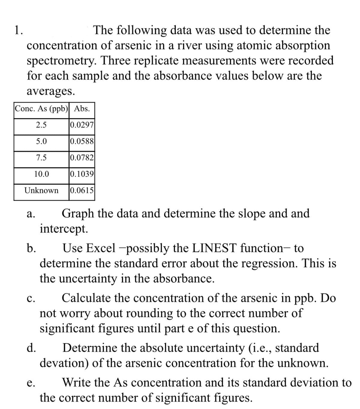 1.
The following data was used to determine the
concentration of arsenic in a river using atomic absorption
spectrometry. Three replicate measurements were recorded
for each sample and the absorbance values below are the
averages.
Conc. As (ppb) Abs.
2.5
0.0297
5.0
0.0588
7.5
0.0782
10.0
0.1039
Unknown 0.0615
a. Graph the data and determine the slope and and
intercept.
Use Excel-possibly the LINEST function- to
determine the standard error about the regression. This is
the uncertainty in the absorbance.
b.
C.
d.
e.
Calculate the concentration of the arsenic in ppb. Do
not worry about rounding to the correct number of
significant figures until part e of this question.
Determine the absolute uncertainty (i.e., standard
devation) of the arsenic concentration for the unknown.
Write the As concentration and its standard deviation to
the correct number of significant figures.