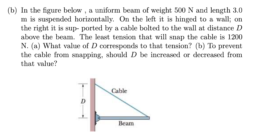 (b) In the figure below, a uniform beam of weight 500 N and length 3.0
m is suspended horizontally. On the left it is hinged to a wall; on
the right it is sup- ported by a cable bolted to the wall at distance D
above the beam. The least tension that will snap the cable is 1200
N. (a) What value of D corresponds to that tension? (b) To prevent
the cable from snapping, should D be increased or decreased from
that value?
D
Cable
Beam