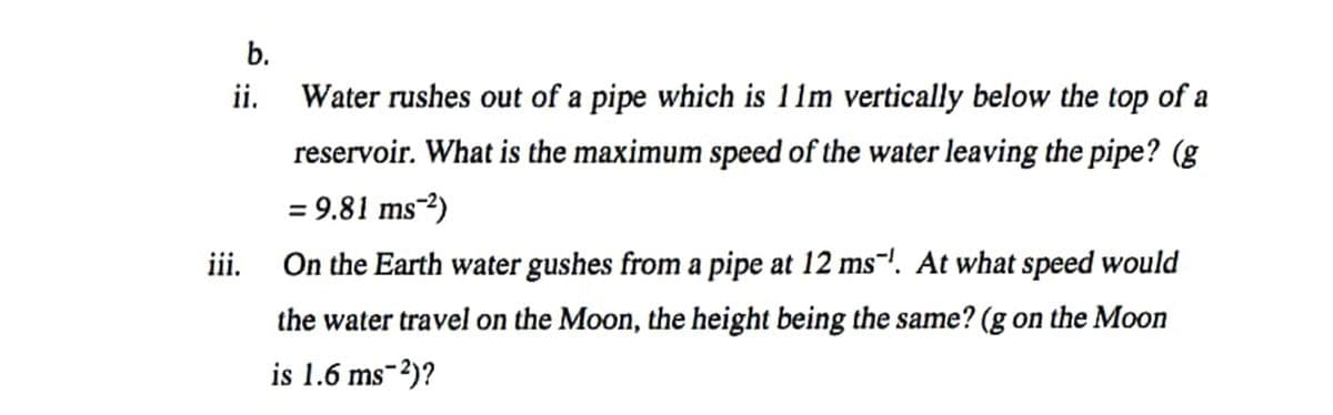 b.
i.
Water rushes out of a pipe which is 11m vertically below the top of a
reservoir. What is the maximum speed of the water leaving the pipe? (g
= 9.81 ms-2)
iii.
On the Earth water gushes from a pipe at 12 ms-!. At what speed would
the water travel on the Moon, the height being the same? (g on the Moon
is 1.6 ms-2)?
