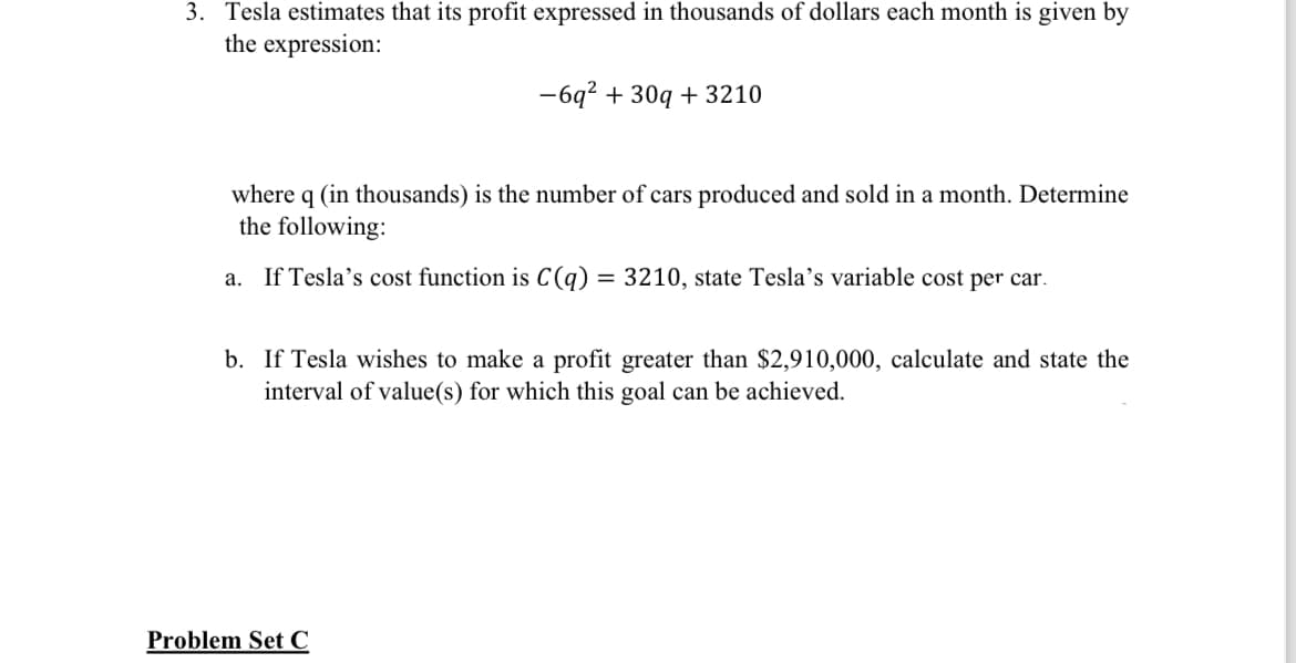 3. Tesla estimates that its profit expressed in thousands of dollars each month is given by
the expression:
-6q² + 30q+ 3210
where q (in thousands) is the number of cars produced and sold in a month. Determine
the following:
a. If Tesla's cost function is C(q) = 3210, state Tesla's variable cost per car.
b. If Tesla wishes to make a profit greater than $2,910,000, calculate and state the
interval of value(s) for which this goal can be achieved.
Problem Set C