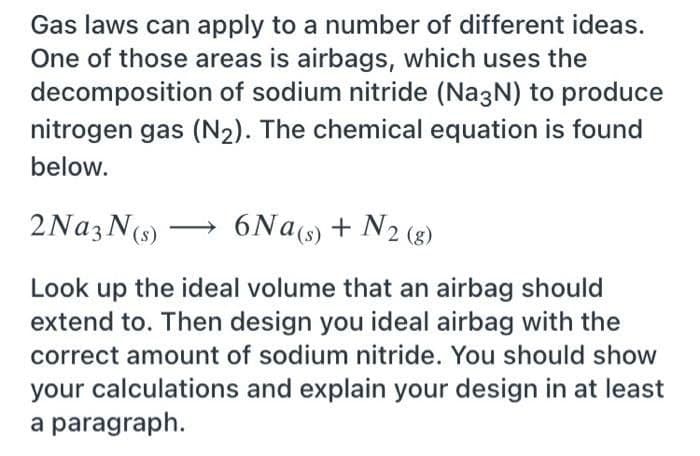 Gas laws can apply to a number of different ideas.
One of those areas is airbags, which uses the
decomposition of sodium nitride (Na3N) to produce
nitrogen gas (N2). The chemical equation is found
below.
2NA3N(s)
6Na(s) + N2 (8)
Look up the ideal volume that an airbag should
extend to. Then design you ideal airbag with the
correct amount of sodium nitride. You should show
your calculations and explain your design in at least
a paragraph.
