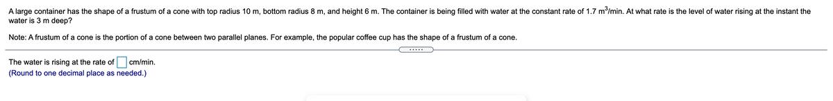 A large container has the shape of a frustum of a cone with top radius 10 m, bottom radius 8 m, and height 6 m. The container is being filled with water at the constant rate of 1.7 m/min. At what rate is the level of water rising at the instant the
water is 3 m deep?
Note: A frustum of a cone is the portion of a cone between two parallel planes. For example, the popular coffee cup has the shape of a frustum of a cone.
.....
The water is rising at the rate of
cm/min.
(Round to one decimal place as needed.)
