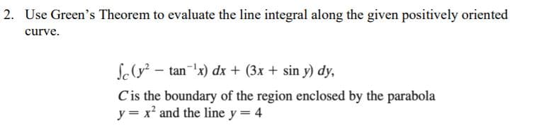 2. Use Green's Theorem to evaluate the line integral along the given positively oriented
curve.
S(y? - tan x) dx + (3x + sin y) dy,
Cis the boundary of the region enclosed by the parabola
y = x² and the line y = 4
