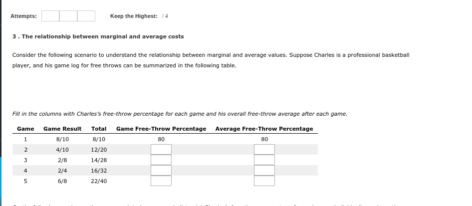 Attempts:
Keep the Highest: 14
3. The relationship between marginal and average costs
Consider the following scenario to understand the relationship between marginal and average values. Suppose Charles is a professional basketball
player, and his game log for free throws can be summarized in the following table.
Fill in the columns with Charles's free-throw percentage for each game and his overall free-throw average after each game.
Game
Game Result
Total
Game Free-Throw Percentage Average Free-Throw Percentage
8/10
8/10
80
80
4/10
12/20
2/8
14/28
2/4
16/32
6/8
22/40

