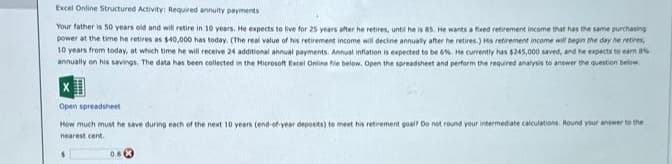 Excel Online Structured Activity: Required annuity payments
Your father is 50 years old and will retire in 10 years. He expects to live for 25 years after he retires, until he is 85. He wants a fixed retirement income that has the same purchasing
power at the time he retires as $40,000 has today. (The real value of his retirement income will decine annually after he retires.) His retirement income will begin the day he retires,
10 years from today, at which time he will receive 24 additional annual payments. Annual inflation is expected to be 6%. He currently has $245,000 saved, and he expects to earn 8%
annually on his savings. The data has been collected in the Microsoft Excel Online file below. Open the spreadsheet and perform the required analysis to answer the question below.
Open spreadsheet
How much must he save during each of the next 10 years (end-of-year deposits) to meet his retirement goal? Do not round your intermediate calculations. Round your answer to the
nearest cent.
0.8