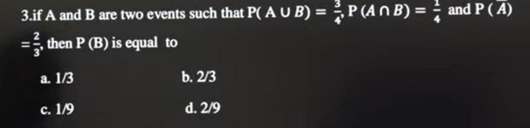 3.if A and B are two events such that P(AUB) = P(A n B) = = and P (A)
then P (B) is equal to
a. 1/3
b. 2/3
c. 1/9
d. 2/9