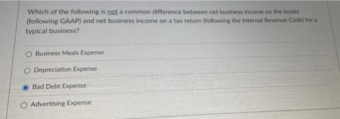 Which of the following is not a common difference between net business income on the books
(following GAAP) and net business income on a tax return (following the Internal Revenue Code) for a
typical business?
Business Meals Expense
O Depreciation Expense
Bad Debt Expense
O Advertising Expense

