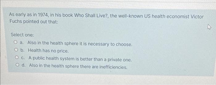 As early as in 1974, in his book Who Shall Live?, the well-known US health economist Victor
Fuchs pointed out that:
Select one:
O a. Also in the health sphere it is necessary to choose.
O b. Health has no price.
O c. A public health system is better than a private one.
O d. Also in the health sphere there are inefficiencies.
