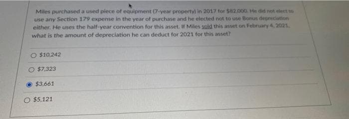 Miles purchased a used piece of equipment (7-year property) in 2017 for $82.000. He did not elect to
use any Section 179 expense in the year of purchase and he elected not to use Bonus depreciation
either. He uses the half-year convention for this asset. If Miles sold this asset on February 4, 2021.
what is the amount of depreciation he can deduct for 2021 for this asset?
$10,242
$7.323
$3,661
O $5,121
