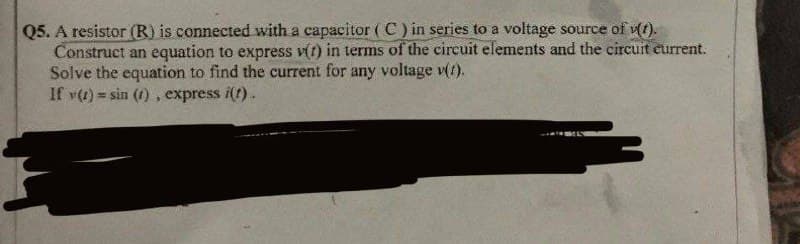 Q5. A resistor (R) is connected with a capacitor (C) in series to a voltage source of v(1).
Construct an equation to express v(t) in terms of the circuit elements and the circuit current.
Solve the equation to find the current for any voltage v(1).
If y(t) = sin (1), express i(t).
