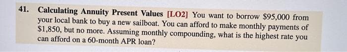 41. Calculating Annuity Present Values [LO2] You want to borrow $95,000 from
your local bank to buy a new sailboat. You can afford to make monthly payments of
$1,850, but no more. Assuming monthly compounding, what is the highest rate you
can afford on a 60-month APR loan?