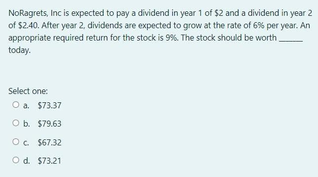 NoRagrets, Inc is expected to pay a dividend in year 1 of $2 and a dividend in year 2
of $2.40. After year 2, dividends are expected to grow at the rate of 6% per year. An
appropriate required return for the stock is 9%. The stock should be worth
today.
Select one:
O a. $73.37
O b. $79.63
O c. $67.32
O d. $73.21