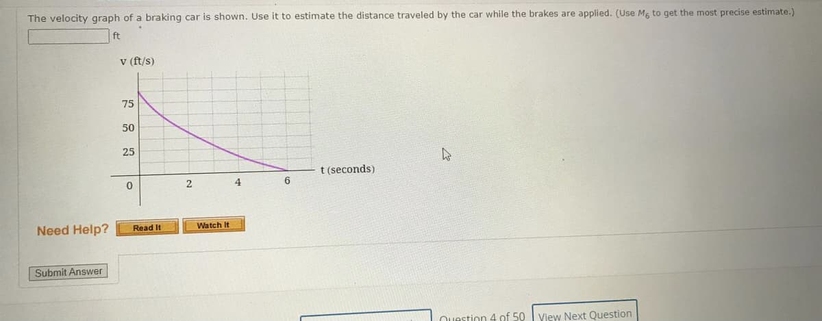 The velocity graph of a braking car is shown. Use it to estimate the distance traveled by the car while the brakes are applied. (Use Mg to get the most precise estimate.)
ft
v (ft/s)
75
50
25
t (seconds)
2
4
6.
Need Help?
Watch It
Read It
Submit Answer
Question 4 of 50 I View Next Question
