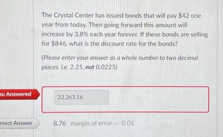 ou Answered
rrect Answer
The Crystal Center has issued bonds that will pay $42 one
year from today. Then going forward this amount will
increase by 3.8% each year forever. If these bonds are selling
for $846, what is the discount rate for the bonds?
(Please enter your answer as a whole number to two decimal
places. i.e. 2.25, not 0.0225)
22,263.16
8.76 margin of error +/-0.01