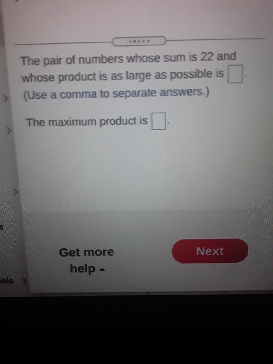 I....
The pair of numbers whose sum is 22 and
whose product is as large as possible is
(Use a comma to separate answers.)
The maximum product is.
Get more
Next
help -
ols
