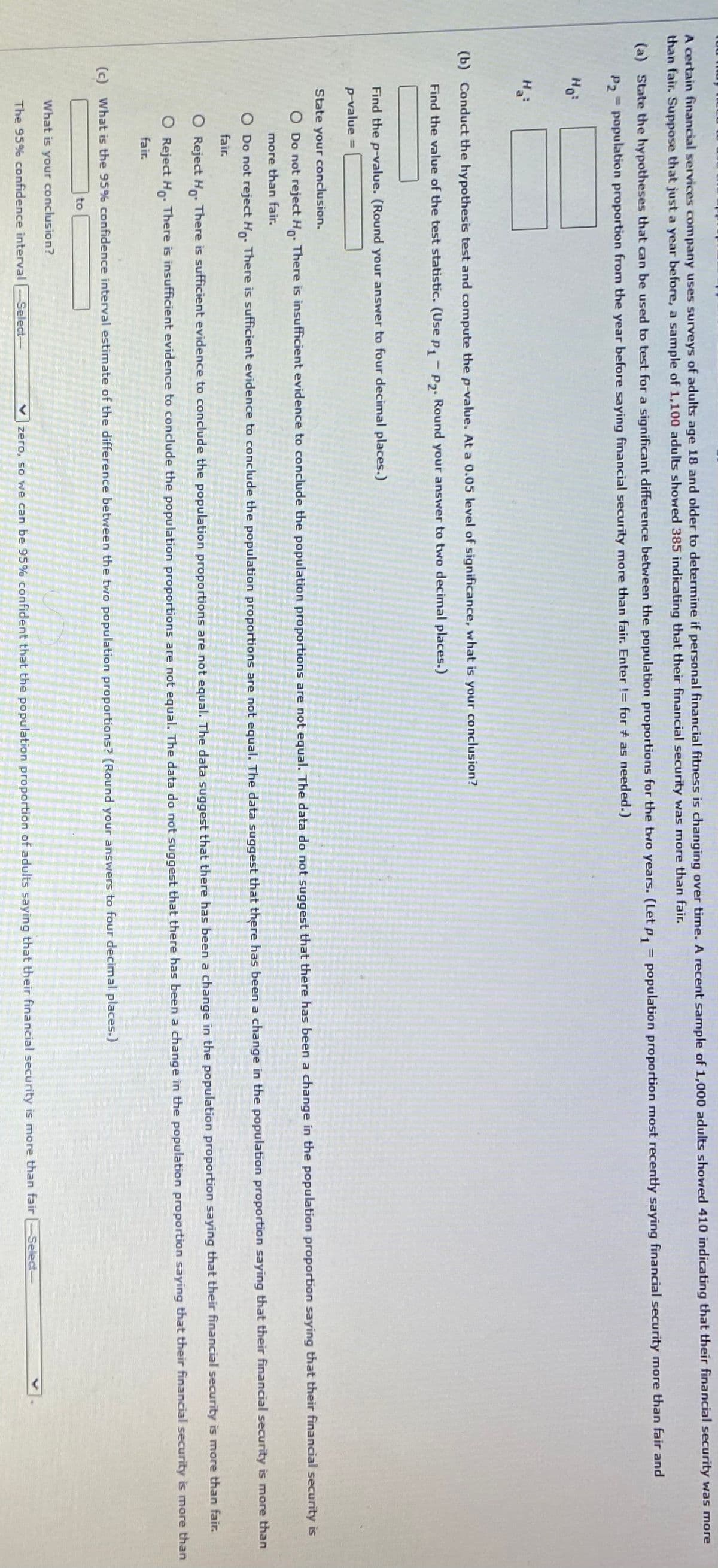 A certain financial services company uses surveys of adults age 18 and older to determine if personal financial fitness is changing over time. A recent sample of 1,000 adults showed 410 indicating that their financial security was more
than fair. Suppose that just a year before, a sample of 1,100 adults showed 385 indicating that their financial security was more than fair.
(a) State the hypotheses that can be used to test for a significant difference between the population proportions for the two years. (Let p, = population proportion most recently saying financial security more than fair and
P, = population proportion from the year before saying financial security more than fair. Enter != for # as needed.)
Ho
Ha
(b) Conduct the hypothesis test and compute the p-value. At a 0.05 level of significance, what is your conclusion?
Find the value of the test statistic. (Use p,-P. Round your answer to two decimal places.)
Find the p-value. (Round your answer to four decimal places.)
p-value
%3D
State your conclusion.
O Do not reject H. There is insufficient evidence to conclude the population proportions are not equal. The data do not suggest that there has been a change in the population proportion saying that their financial security is
more than fair.
O Do not reject H. There is sufficient evidence to conclude the population proportions are not equal. The data suggest that there has been a change in the population proportion saying that their financial security is more than
fair.
O Reject Ho. There is sufficient evidence to conclude the population proportions are not equal. The data suggest that there has been a change in the population proportion saying that their financial security is more than fair.
O Reject H0: There is insufficient evidence to conclude the population proportions are not equal. The data do not suggest that there has been a change in the population proportion saying that their financial security is more than
fair.
(c) What is the 95% confidence interval estimate of the difference between the twio population proportions? (Round your answers to four decimal places.)
to
What is your conclusion?
The 95% confidence interval
zero, so we can be 95% confident that the population proportion of adults saying that their financial security is more than fair-Select-
Select-
