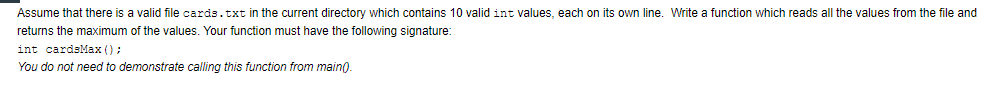 Assume that there is a valid file cards.txt in the current directory which contains 10 valid int values, each on its own line. Write a function which reads all the values from the file and
returns the maximum of the values. Your function must have the following signature:
int cardsMax ();
You do not need to demonstrate calling this function from main).

