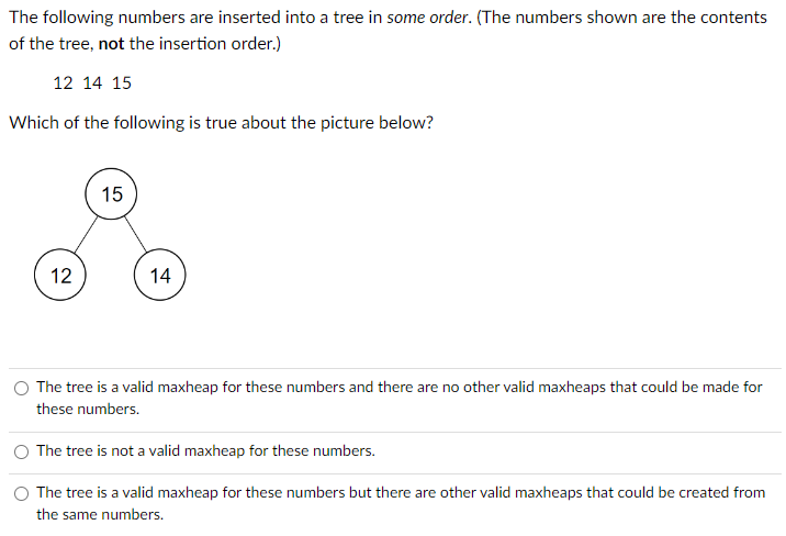 The following numbers are inserted into a tree in some order. (The numbers shown are the contents
of the tree, not the insertion order.)
12 14 15
Which of the following is true about the picture below?
12
15
14
The tree is a valid maxheap for these numbers and there are no other valid maxheaps that could be made for
these numbers.
The tree is not a valid maxheap for these numbers.
The tree is a valid maxheap for these numbers but there are other valid maxheaps that could be created from
the same numbers.