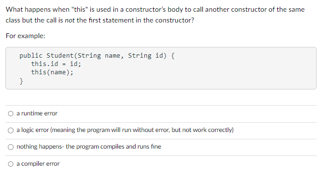 What happens when "this" is used in a constructor's body to call another constructor of the same
class but the call is not the first statement in the constructor?
For example:
public Student (String name, String id) {
id;
}
this.id
this (name);
=
a runtime error
O a logic error (meaning the program will run without error, but not work correctly)
nothing happens- the program compiles and runs fine
O a compiler error