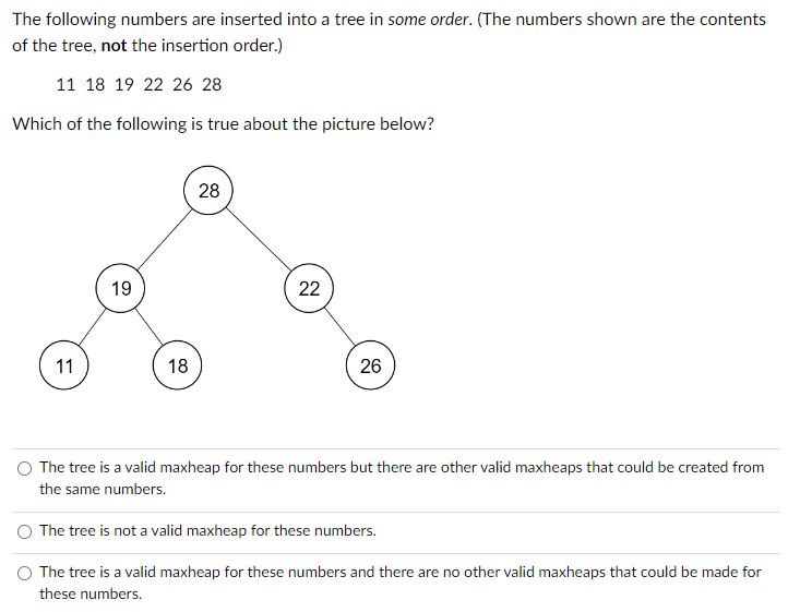 The following numbers are inserted into a tree in some order. (The numbers shown are the contents
of the tree, not the insertion order.)
11 18 19 22 26 28
Which of the following is true about the picture below?
11
19
18
28
22
26
The tree is a valid maxheap for these numbers but there are other valid maxheaps that could be created from
the same numbers.
The tree is not a valid maxheap for these numbers.
The tree is a valid maxheap for these numbers and there are no other valid maxheaps that could be made for
these numbers.