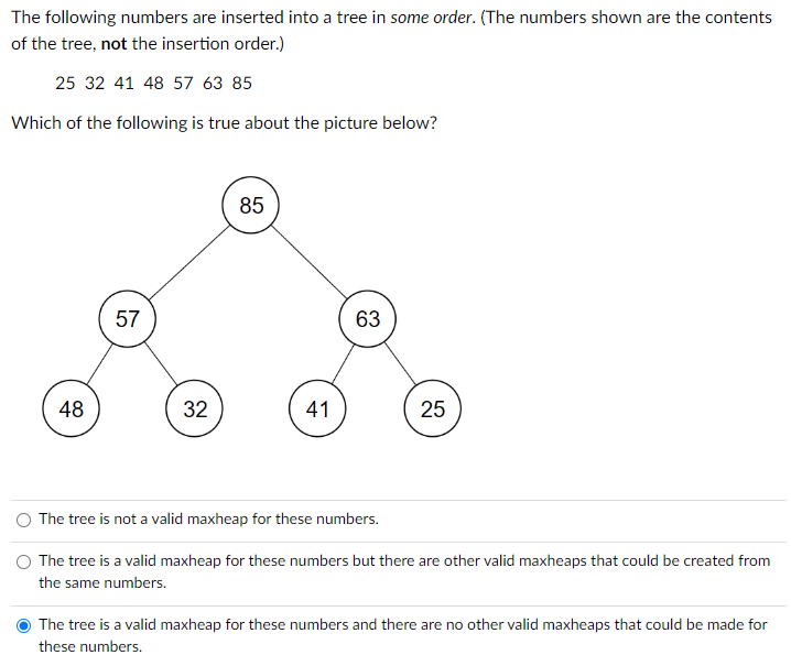 The following numbers are inserted into a tree in some order. (The numbers shown are the contents
of the tree, not the insertion order.)
25 32 41 48 57 63 85
Which of the following is true about the picture below?
48
57
32
85
41
63
25
The tree is not a valid maxheap for these numbers.
The tree is a valid maxheap for these numbers but there are other valid maxheaps that could be created from
the same numbers.
The tree is a valid maxheap for these numbers and there are no other valid maxheaps that could be made for
these numbers.