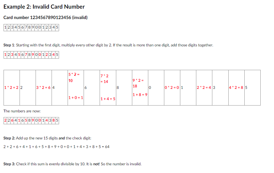 Example 2: Invalid Card Number
Card number 1234567890123456 (invalid)
1234567890012345
Step 1: Starting with the first digit, multiply every other digit by 2. If the result is more than one digit, add those digits together.
1234567890012345
1+2=22
3*2=64
The numbers are now:
2264165890014385
5*2=
10
1+0=1
Step 2: Add up the new 15 digits and the check digit:
2+2
7*2
= 14
1+4= 5
+6+4+1+6+5+8+9+0+0+1+4+3+8+ 5 = 64
8
*+++
0*2=0|1
2*2=43
9*2=
18
1+8=9
Step 3: Check if this sum is evenly divisible by 10. It is not! So the number is invalid.
0
4*2=85