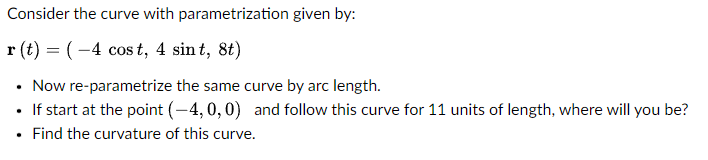 Consider the curve with parametrization given by:
r(t) = (-4 cost, 4 sint, 8t)
• Now re-parametrize the same curve by arc length.
• If start at the point (-4, 0, 0) and follow this curve for 11 units of length, where will you be?
Find the curvature of this curve.
.