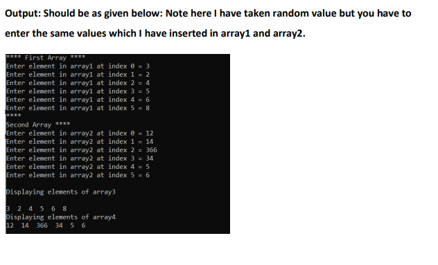 Output: Should be as given below: Note here I have taken random value but you have to
enter the same values which I have inserted in array1 and array2.
**** First Array ****
Enter element in array1 at index 0 = 3
Enter element in array1 at index 1 = 2
Enter element in array1 at index 2 = 4
Enter element in array1 at index 3 = 5
Enter element in array1 at index 4 = 6
Enter element in array1 at index 5 = 8
Second Array ****
Enter element in array2 at index 0 = 12
Enter element in array2 at index 1 = 14
Enter element in array2 at index 2 = 366
Enter element in array2 at index 3 = 34
Enter element in array2 at index 4 = 5
Enter element in array2 at index 5 = 6
Displaying elements of array3
3 2 4 5 6 8
Displaying elements of array4
12 14 366 34 5 6

