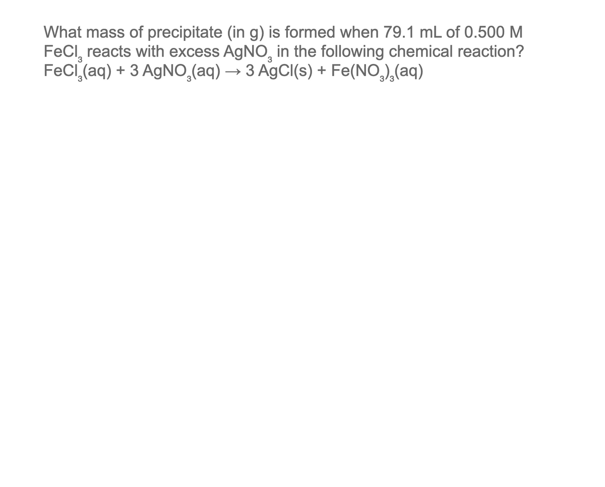 What mass of precipitate (in g) is formed when 79.1 mL of 0.500 M
FeCl reacts with excess AgNO in the following chemical reaction?
FeCl₂(aq) + 3 AgNO3(aq) → 3 AgCl(s) + Fe(NO₂)₂(aq)
3