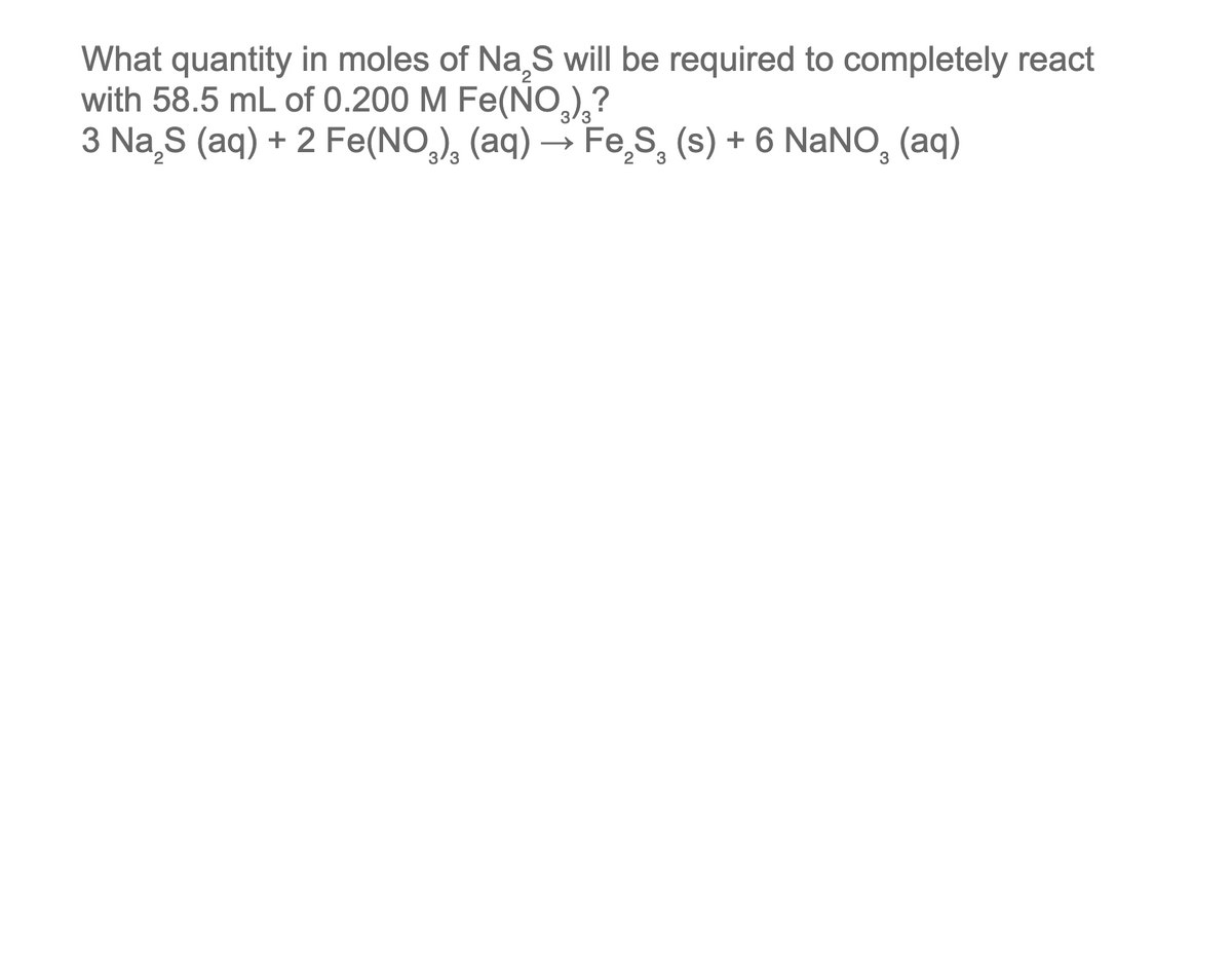 What quantity in moles of Na₂S will be required to completely react
with 58.5 mL of 0.200 M Fe(NO₂)₂?
2
3 Na₂S (aq) + 2 Fe(NO₂)₂ (aq) → FeS₂ (s) + 6 NaNO₂ (aq)
2
3