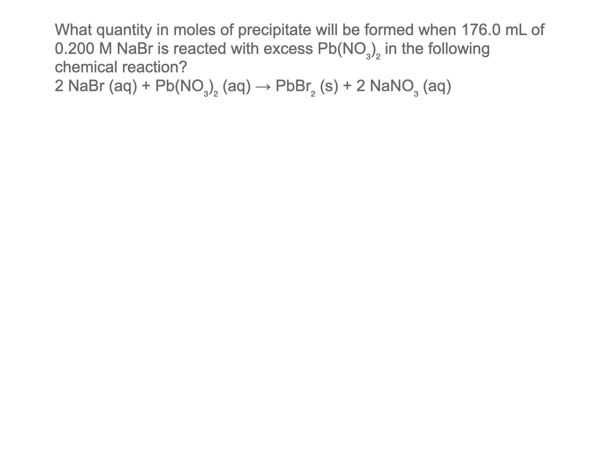 What quantity in moles of precipitate will be formed when 176.0 mL of
0.200 M NaBr is reacted with excess Pb(NO3), in the following
chemical reaction?
2 NaBr (aq) + Pb(NO3)₂ (aq) → PbBr₂ (s) + 2 NaNO₂ (aq)