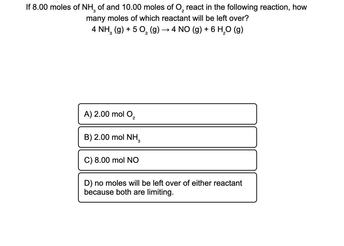 If 8.00 moles of NH, of and 10.00 moles of O₂ react in the following reaction, how
3
2
many moles of which reactant will be left over?
4 NH₂ (g) + 5 O₂ (g) → 4 NO (g) + 6 H₂O (g)
2
A) 2.00 mol O₂
2
B) 2.00 mol NH 3
C) 8.00 mol NO
D) no moles will be left over of either reactant
because both are limiting.