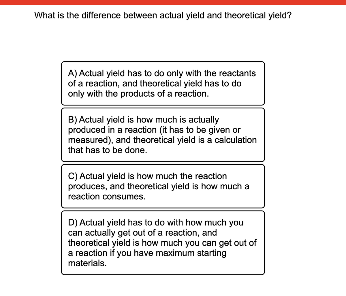 What is the difference between actual yield and theoretical yield?
A) Actual yield has to do only with the reactants
of a reaction, and theoretical yield has to do
only with the products of a reaction.
B) Actual yield is how much is actually
produced in a reaction (it has to be given or
measured), and theoretical yield is a calculation
that has to be done.
C) Actual yield is how much the reaction
produces, and theoretical yield is how much a
reaction consumes.
D) Actual yield has to do with how much you
can actually get out of a reaction, and
theoretical yield is how much you can get out of
a reaction if you have maximum starting
materials.