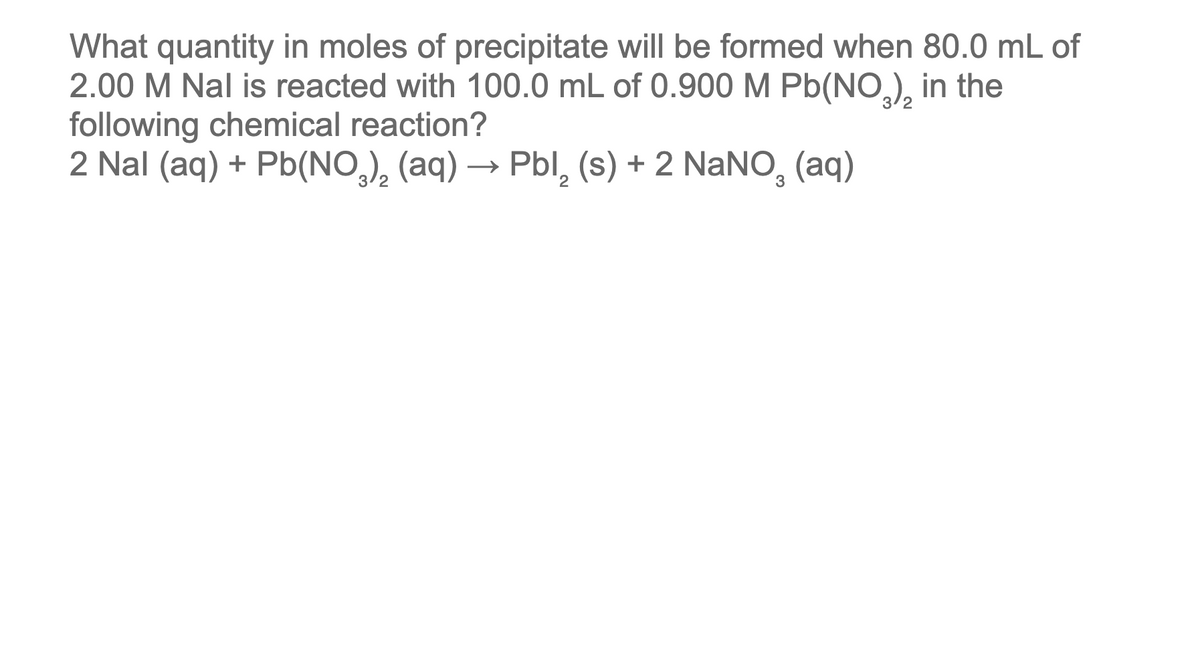 What quantity in moles of precipitate will be formed when 80.0 mL of
2.00 M Nal is reacted with 100.0 mL of 0.900 M Pb(NO₂)₂ in the
following chemical reaction?
2 Nal (aq) + Pb(NO³)₂ (aq) → Pbl₂ (s) + 2 NaNO₂ (aq)