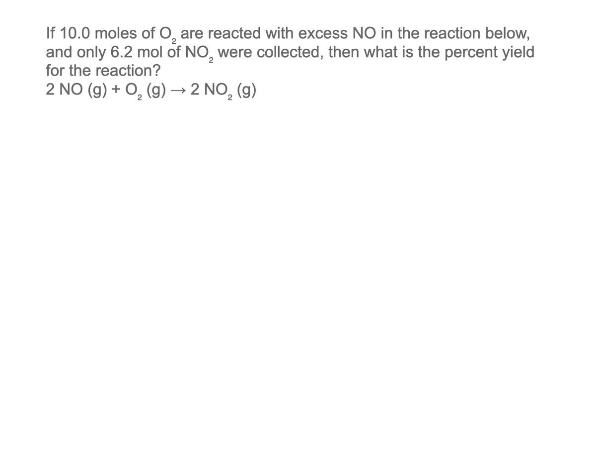 2
If 10.0 moles of O₂ are reacted with excess NO in the reaction below,
and only 6.2 mol of NO were collected, then what is the percent yield
for the reaction?
2
2 NO(g) + O₂(g) → 2 NO₂ (g)
2
2