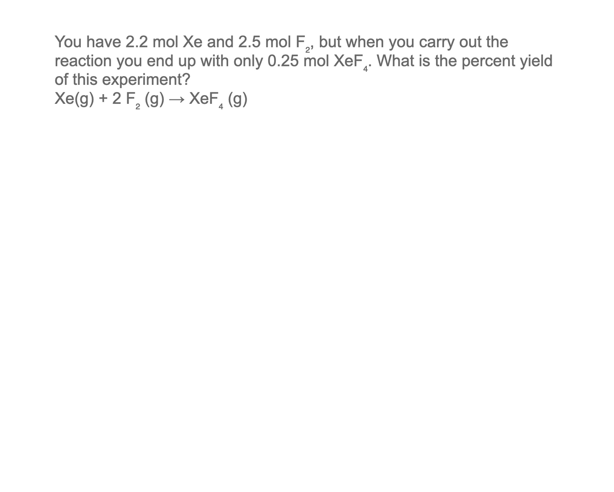 You have 2.2 mol Xe and 2.5 mol F,, but when you carry out the
reaction you end up with only 0.25 mol XeF. What is the percent yield
of this experiment?
Xe(g) + 2 F₂ (g) → XeF (g)
2
4