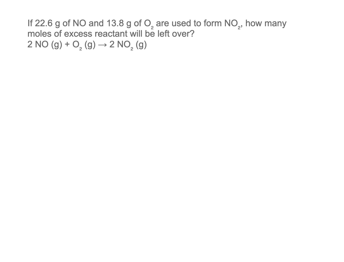 If 22.6 g of NO and 13.8 g of O₂ are used to form NO₂, how many
moles of excess reactant will be left over?
2 NO (g) + O₂(g) → 2 NO₂ (g)