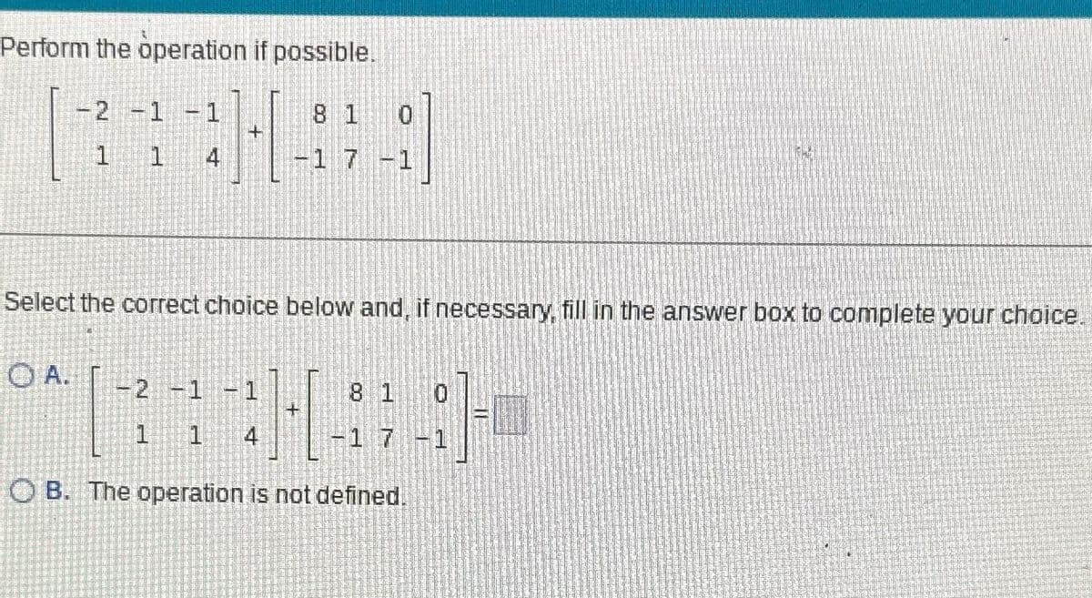 Perform the operation if possible.
8 1
-1 7
-2 -1
1
OA.
1
+
Select the correct choice below and, if necessary, fill in the answer box to complete your choice.
-2 -1 -1
1 1 4
8 1
17-1
OB. The operation is not defined.
1624
=0
